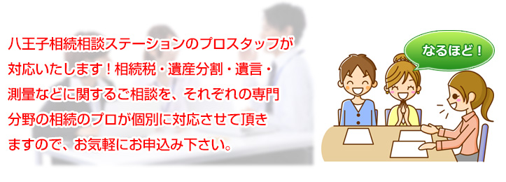 八王子相続相談ステーションのプロスタッフが対応いたします！相続税・遺産分割・遺言・測量などに関するご相談を、それぞれの専門分野の相続のプロが個別に対応させて頂きますので、お気軽にお申込み下さい。