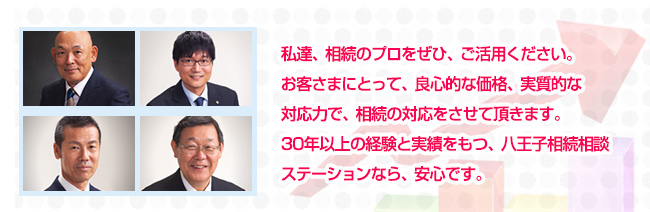 私達、相続のプロをぜひ、ご活用ください。お客さまにとって、良心的な価格、実質的な対応力で、相続の対応をさせて頂きます。30年以上の経験と実績をもつ、八王子相続相談ステーションなら、安心です。
