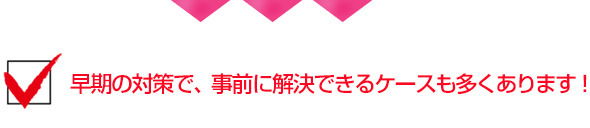 早期の対策で、事前に解決できるケースも多くあります